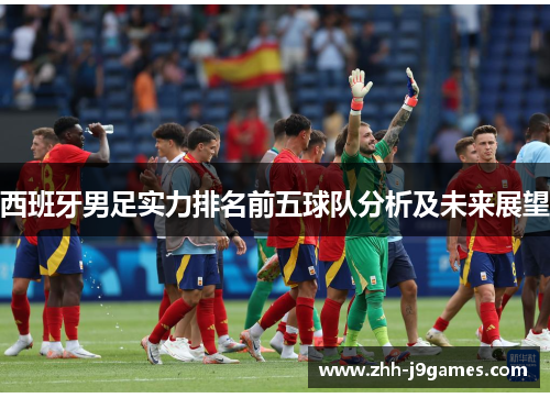 西班牙男足实力排名前五球队分析及未来展望 西班牙男足实力排名前五球队分析及未来展望