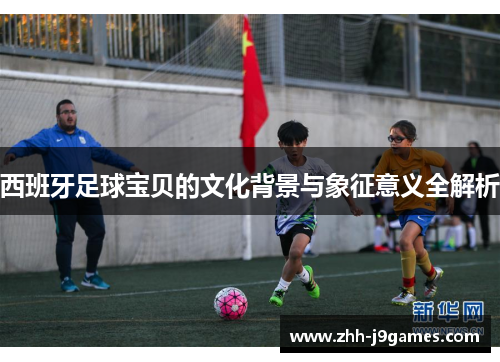 西班牙足球宝贝的文化背景与象征意义全解析 西班牙足球宝贝的文化背景与象征意义全解析
