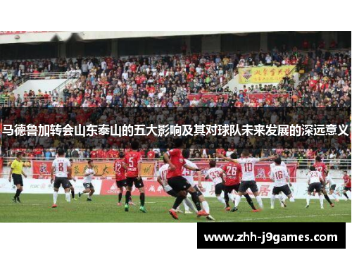 马德鲁加转会山东泰山的五大影响及其对球队未来发展的深远意义 马德鲁加转会山东泰山的五大影响及其对球队未来发展的深远意义