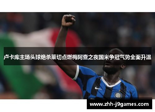 卢卡库主场头球绝杀莱切点燃梅阿查之夜国米争冠气势全面升温 卢卡库主场头球绝杀莱切点燃梅阿查之夜国米争冠气势全面升温
