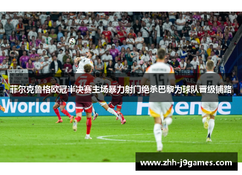 菲尔克鲁格欧冠半决赛主场暴力射门绝杀巴黎为球队晋级铺路 菲尔克鲁格欧冠半决赛主场暴力射门绝杀巴黎为球队晋级铺路