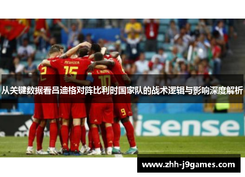 从关键数据看吕迪格对阵比利时国家队的战术逻辑与影响深度解析 从关键数据看吕迪格对阵比利时国家队的战术逻辑与影响深度解析