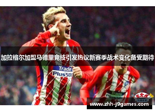 加拉格尔加盟马德里竞技引发热议新赛季战术变化备受期待 加拉格尔加盟马德里竞技引发热议新赛季战术变化备受期待