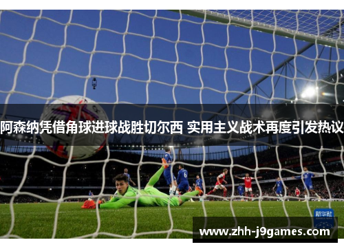 阿森纳凭借角球进球战胜切尔西 实用主义战术再度引发热议