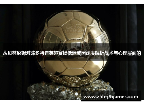 从贝林厄姆对阵多特看英超赛场低迷成因深度解析战术与心理层面的 从贝林厄姆对阵多特看英超赛场低迷成因深度解析战术与心理层面的