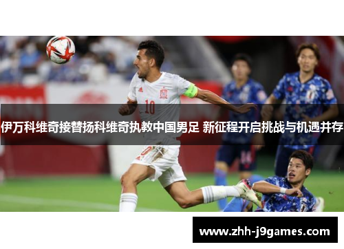 伊万科维奇接替扬科维奇执教中国男足 新征程开启挑战与机遇并存 伊万科维奇接替扬科维奇执教中国男足 新征程开启挑战与机遇并存